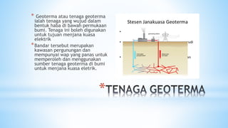 *
* Geoterma atau tenaga geoterma
ialah tenaga yang wujud dalam
bentuk haba di bawah permukaan
bumi. Tenaga ini boleh digunakan
untuk tujuan menjana kuasa
elektrik
*Bandar tersebut merupakan
kawasan pergunungan dan
mempunyai wap yang panas untuk
memperoleh dan menggunakan
sumber tenaga geoterma di bumi
untuk menjana kuasa eletrik.
 