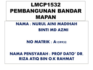 LMCP1532
PEMBANGUNAN BANDAR
MAPAN
NAMA : NURUL AINI MADIHAH
BINTI MD AZMI
NO MATRIK : A159932
NAMA PENSYARAH : PROF DATO’ DR.
RIZA ATIQ BIN O.K RAHMAT
 