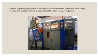 ◦ The hot fill pet-blowing machine is an automatic machine with PLC system and touch screen
monitor that facilitates efficient shaping of the PET bottles for juices and drinks.
◦
 