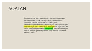 SOALAN
Sebuah bandar kecil yang terpencil amat memerlukan
bekalan tenaga untuk memajukan agro-industrinya.
Penduduk bandar itu hanya 5000 orang dan
kedudukannya di kawasan pegunungan. Terdapat banyak
sungai-sungai kecil yang deras arusnya dan juga mata air
panas yang mengeluarkan wap panas. Berikan cadangan
ringkas dengan gambar-gambar yang sesuai. Muat nak
jawapan anda
 