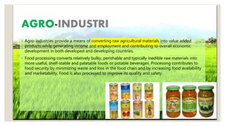 AGRO-INDUSTRI
◦ Agro-industries provide a means of converting raw agricultural materials into value added
products while generating income and employment and contributing to overall economic
development in both developed and developing countries.
◦ Food processing converts relatively bulky, perishable and typically inedible raw materials into
more useful, shelf-stable and palatable foods or potable beverages. Processing contributes to
food security by minimizing waste and loss in the food chain and by increasing food availability
and marketability. Food is also processed to improve its quality and safety.
 