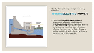 “Terdapat banyak sungai-sungai kecil yang
deras arus”
-HYDROELECTRIC POWER
◦ This is called hydroelectric power or
hydropower. The most common type
of hydroelectric power plant uses a dam on
a river to store water in a reservoir. Water
released from the reservoir flows through a
turbine, spinning it, which in turn activates a
generator to produce electricity.
 