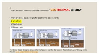“mata air panas yang mengeluarkan wap panas”-GEOTHERMAL ENERGY
◦ There are three basic designs for geothermal power plants:
◦ 1) dry steam
◦ 2) flash steam
◦ 3) binary cycle
The three basic designs for geothermal power plants: dry steam, flash steam, and binary cycle.
Image: U.S. Department of Energy
 