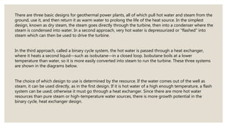 There are three basic designs for geothermal power plants, all of which pull hot water and steam from the
ground, use it, and then return it as warm water to prolong the life of the heat source. In the simplest
design, known as dry steam, the steam goes directly through the turbine, then into a condenser where the
steam is condensed into water. In a second approach, very hot water is depressurized or "flashed" into
steam which can then be used to drive the turbine.
In the third approach, called a binary cycle system, the hot water is passed through a heat exchanger,
where it heats a second liquid—such as isobutane—in a closed loop. Isobutane boils at a lower
temperature than water, so it is more easily converted into steam to run the turbine. These three systems
are shown in the diagrams below.
The choice of which design to use is determined by the resource. If the water comes out of the well as
steam, it can be used directly, as in the first design. If it is hot water of a high enough temperature, a flash
system can be used; otherwise it must go through a heat exchanger. Since there are more hot water
resources than pure steam or high-temperature water sources, there is more growth potential in the
binary cycle, heat exchanger design.
 
