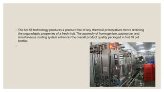 ◦ The hot fill technology produces a product free of any chemical preservatives hence retaining
the organoleptic properties of a fresh fruit. The assembly of homogenizer, pasteurizer and
simultaneous cooling system enhances the overall product quality packaged in hot fill pet
bottles.
◦
 
