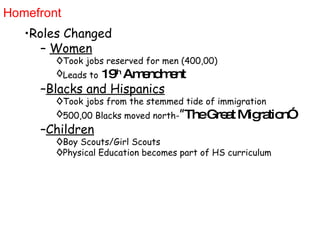 Homefront Roles Changed Women Took jobs reserved for men (400,00) Leads to   19 th  Amendment Blacks and Hispanics Took jobs from the stemmed tide of immigration  500,00 Blacks moved north- ” The Great Migration” Children Boy Scouts/Girl Scouts Physical Education becomes part of HS curriculum 