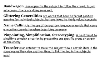 Bandwagon   is an appeal to the subject to follow the crowd, to join in because others are doing so as well.   Glittering Generalities   are words that have different positive meaning for individual subjects, but are linked to highly valued concepts   Name Calling   is the use of derogatory language or words that carry a negative connotation when describing an enemy   Pinpointing, Simplification, Stereotyping   is an attempt to simplify a complex situation by presenting one specific group or person as the enemy   Transfer   is an attempt to make the subject view a certain item in the same way as they view another item, to link the two in the subjects mind   