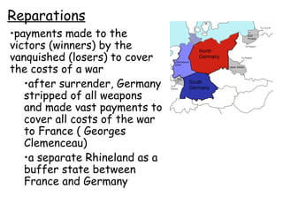 Reparations payments made to the victors (winners) by the vanquished (losers) to cover the costs of a war after surrender, Germany stripped of all weapons and made vast payments to cover all costs of the war to France ( Georges Clemenceau) a separate Rhineland as a buffer state between France and Germany 