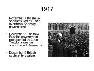 1917 November 7 Bolshevik socialists, led by Lenin, overthrow Kerinsky government December 3 The new Russian government, represented by Leon Trotsky, signs an armistice with Germany December 9 British capture Jerusalem 