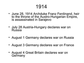 1914 June 28, 1914 Archduke Franz Ferdinand, heir to the throne of the Austro-Hungarian Empire, is assassinated in Sarajevo July 28 Austria-Hungary declares war on Russia August 1 Germany declares war on Russia August 3 Germany declares war on France August 4 Great Britain declares war on Germany 
