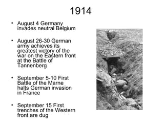 1914  August 4 Germany invades neutral Belgium August 26-30 German army achieves its greatest victory of the war on the Eastern front at the Battle of Tannenberg September 5-10 First Battle of the Marne halts German invasion in France September 15 First trenches of the Western front are dug 
