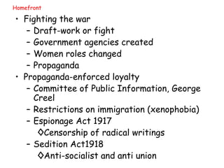 Homefront Fighting the war Draft-work or fight Government agencies created Women roles changed Propaganda Propaganda-enforced loyalty Committee of Public Information, George Creel Restrictions on immigration (xenophobia) Espionage Act 1917 Censorship of radical writings Sedition Act1918 Anti-socialist and anti union  
