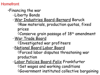 Homefront Financing the war Liberty Bonds War Industries Board-Bernard  Baruck Raw materials, production quotas, fixed prices Conserve grain passage of 18 th  amendment War Trade Board Investigated war profiteers National Board Labor Board Forced labor disputes threatening war production Labor Policies Board-Felix  Frankfurter Set wages and working conditions Government instituted collective bargaining 