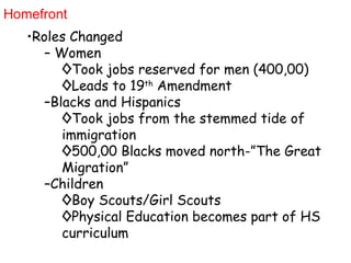 Homefront Roles Changed Women Took jobs reserved for men (400,00) Leads to 19 th  Amendment Blacks and Hispanics Took jobs from the stemmed tide of immigration  500,00 Blacks moved north-”The Great Migration” Children Boy Scouts/Girl Scouts Physical Education becomes part of HS curriculum 