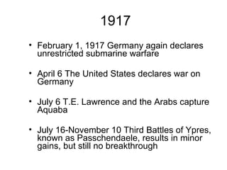 1917 February 1, 1917 Germany again declares unrestricted submarine warfare April 6 The United States declares war on Germany July 6 T.E. Lawrence and the Arabs capture Aquaba July 16-November 10 Third Battles of Ypres, known as Passchendaele, results in minor gains, but still no breakthrough 