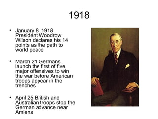 1918 January 8, 1918 President Woodrow Wilson declares his 14 points as the path to world peace March 21 Germans launch the first of five major offensives to win the war before American troops appear in the trenches April 25 British and Australian troops stop the German advance near Amiens                                                