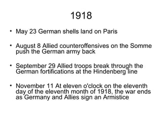 1918 May 23 German shells land on Paris August 8 Allied counteroffensives on the Somme push the German army back September 29 Allied troops break through the German fortifications at the Hindenberg line November 11 At eleven o'clock on the eleventh day of the eleventh month of 1918, the war ends as Germany and Allies sign an Armistice 