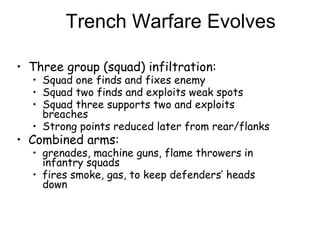 Trench Warfare Evolves Three group (squad) infiltration: Squad one finds and fixes enemy Squad two finds and exploits weak spots Squad three supports two and exploits breaches Strong points reduced later from rear/flanks Combined arms:  grenades, machine guns, flame throwers in infantry squads fires smoke, gas, to keep defenders’ heads down 