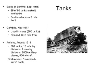 Tanks Battle of Somme, Sept 1916 36 of 60 tanks make it into battle Scattered across 3 mile front Cambria, Nov 1917 Used in mass (300 tanks) Opened 12x6 mile front Amiens, August 1918 500 tanks, 13 infantry divisions, 2 cavalry divisions, 2000 artillery pieces, 800 aircraft First modern “combined-arms” battle 