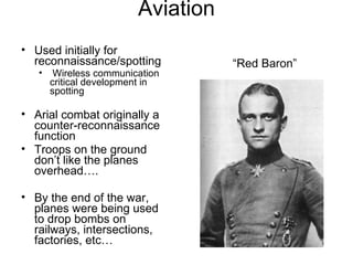 Aviation “Red Baron” Used initially for reconnaissance/spotting Wireless communication critical development in spotting  Arial combat originally a counter-reconnaissance function Troops on the ground don’t like the planes overhead…. By the end of the war, planes were being used to drop bombs on railways, intersections, factories, etc… 