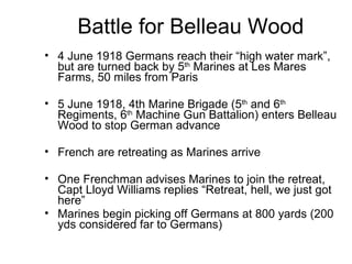 Battle for Belleau Wood 4 June 1918 Germans reach their “high water mark”, but are turned back by 5 th  Marines at Les Mares Farms, 50 miles from Paris 5 June 1918, 4th Marine Brigade (5 th  and 6 th  Regiments, 6 th  Machine Gun Battalion) enters Belleau Wood to stop German advance French are retreating as Marines arrive One Frenchman advises Marines to join the retreat, Capt Lloyd Williams replies “Retreat, hell, we just got here” Marines begin picking off Germans at 800 yards (200 yds considered far to Germans) 