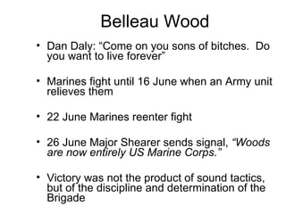 Belleau Wood Dan Daly: “Come on you sons of bitches.  Do you want to live forever” Marines fight until 16 June when an Army unit relieves them 22 June Marines reenter fight 26 June Major Shearer sends signal,  “Woods are now entirely US Marine Corps.”   Victory was not the product of sound tactics, but of the discipline and determination of the Brigade  