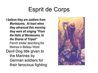 Esprit de Corps I believe they are soldiers from Montezuma,  At least when they advanced this morning they were all singing “From the Halls of Montezuma, to the Shores of Tripoli” French soldier describing the Marines in Belleau Wood Devil Dog title given to the Marines by German soldiers for their ferocious fighting  