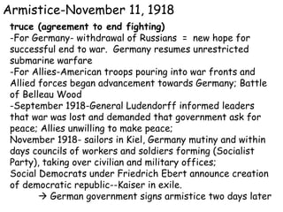 Armistice-November 11, 1918 truce (agreement to end fighting) -For Germany- withdrawal of Russians  =  new hope for successful end to war.  Germany resumes unrestricted submarine warfare -For Allies-American troops pouring into war fronts and Allied forces began advancement towards Germany; Battle of Belleau Wood -September 1918-General Ludendorff informed leaders that war was lost and demanded that government ask for peace; Allies unwilling to make peace;  November 1918- sailors in Kiel, Germany mutiny and within days councils of workers and soldiers forming (Socialist Party), taking over civilian and military offices;  Social Democrats under Friedrich Ebert announce creation of democratic republic--Kaiser in exile.    German government signs armistice two days later 