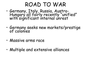 ROAD TO WAR Germany, Italy, Russia, Austro-Hungary all fairly recently “unified” with significant internal unrest Germany seeks new markets/prestige of colonies Massive arms race Multiple and extensive alliances 