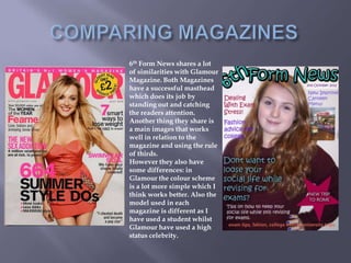 6th Form News shares a lot
of similarities with Glamour
Magazine. Both Magazines
have a successful masthead
which does its job by
standing out and catching
the readers attention.
Another thing they share is
a main images that works
well in relation to the
magazine and using the rule
of thirds.
However they also have
some differences: in
Glamour the colour scheme
is a lot more simple which I
think works better. Also the
model used in each
magazine is different as I
have used a student whilst
Glamour have used a high
status celebrity.
 