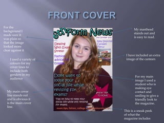 For the
                                  My masthead
background I
                                  stands out and
made sure it
                                  is easy to read.
was plain so
that the image
looked more
clear against it
                            I have included an extra
     I used a variety of    image of the canteen
     colours for my
     cover lines to
     include both
     genders in my
                                  For my main
     audience
                                  image I used a
                                  student who is
                                  making eye
  My main cover                   contact and
  line stands out                 smiling to give a
  and is obvious it               friendly look to
  is the main cover               the magazine.
  line.
                           This is a sneak peek
                           of what the
                           magazine includes
 