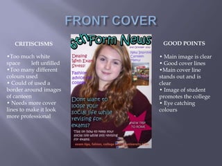 CRITISCISMS             GOOD POINTS

•Too much white           • Main image is clear
space     left unfilled   • Good cover lines
•Too many different       •Main cover line
colours used              stands out and is
• Could of used a         clear
border around images      • Image of student
of canteen                promotes the college
• Needs more cover        • Eye catching
lines to make it look     colours
more professional
 