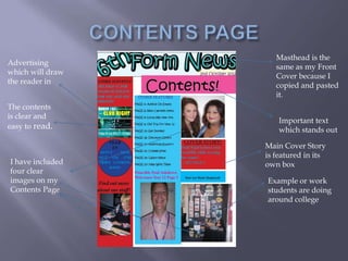 Masthead is the
Advertising
                     same as my Front
which will draw
                     Cover because I
the reader in
                     copied and pasted
                     it.
The contents
is clear and
                      Important text
easy to read.         which stands out

                  Main Cover Story
                  is featured in its
I have included   own box
four clear
images on my      Example or work
Contents Page     students are doing
                  around college
 