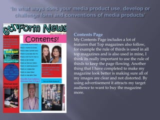 Contents Page
My Contents Page includes a lot of
features that Top magazines also follow,
for example the rule of thirds is used in all
top magazines and is also used in mine, I
think its really important to use the rule of
thirds to keep the page flowing. Another
thing that I have completed to make my
magazine look better is making sure all of
my images are clear and not distorted. By
using advertisement it attracts my target
audience to want to buy the magazine
more.
 