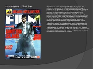 Shutter Island – Total Film This is the cover of Total Film advertising the thriller „Shutter Island‟. The
audience are made aware of the thriller connotations of the film through the
mysterious fog that is present on the lower half of the central image. Not only this
but the image of the figure walking towards us is wearing a long coat typically
associated with detective appearance seen in something like „Sherlock
Holmes‟, this therefore reinforces the mysterious element to the image.
Another thing that is likely to grab the audiences is that the main figure is famous
film star Leonardo Di Caprio, and so those who are fans of him are likely to look
further into what the film is about and what sort of role he plays in it. Also, above
the title of film, we can see the words „Dicaprio Exclusive!‟ which can be
highlighted as an important feature as it gives the impression that only this
magazine will be covering an interview with the actor.
The blood-red, decaying font that is a consistent feature on the page is striking
and stands prominent against the misty blue background, to allow audiences to
be made fully aware of the key features the issue has to offer.
The header, above the masthead, „GREATEST MOVIE ART EVER‟ is bold and
eye catching. Not only this but the use of the word „GREATEST‟ connotes an idea
that this issue features the best movie artwork in a magazine, no other magazine
can match this level of excellence and superiority.
 