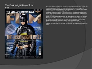 The Dark Knight Rises– Total
Film
The cover of Total Film features popular superhero Batman/The Dark Knight. The
metallic appearance of both the masthead and the main cover line give the
magazine a more personal feel for the film, seeing as it is a Batman issue. It also
matches Batman‟s metallic looking utility belt
We are all aware of what type of film Batman is and so the audience are mostly
aware of the genre of the film. The prominent figure of Batman as well is likely to
attract audiences.
Above the masthead of the magazine, we have the line that reads “The ultimate
Batman issue”. This connotes a sense of exclusivity amongst other magazines,
as well as conveying the idea that this issue is truly dedicated to delivering a
whole load of Batman information for fans of the movie franchise.
Above the main cover line, we have the buzz word „exclusive!‟, which promotes
the idea that only Total Film will cover this particular film to a degree of depth and
detail.
 