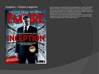 Inception – Empire magazine Empire magazine are advertising the mind-boggling film Inception. The illusive
element to the film is incorporated through the use of the slanted text for the
cover stories at the sides of the magazine. This gives the magazine more a of a
personal feel towards the movie, dedicating their editing techniques to give the
audience a feel for the movie‟s third-dimensional concept.
The titles are in a bold, red font to separate themselves from the greyish-blue
background, making a bold statement about the film title, as well as the other
included information about „The Complete Hitchcock‟
 