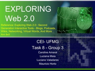 EXPLORING              Web 2.0 Reference: Exploring Web 2.0:: Second Generation Interactive Tools - Blogs, Podcasts, Wikis, Networking, Virtual Words, And More  Ann Bell CEI- UFMG  Task 8 - Group3 Caroline Amaral Luciana Maia Luciano Valadares Mauricio Horto   