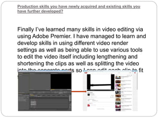 Production skills you have newly acquired and existing skills you
have further developed?
Finally I’ve learned many skills in video editing via
using Adobe Premier. I have managed to learn and
develop skills in using different video render
settings as well as being able to use various tools
to edit the video itself including lengthening and
shortening the clips as well as splitting the video
into the separate parts so I can edit each clip to fit
the final video.
 