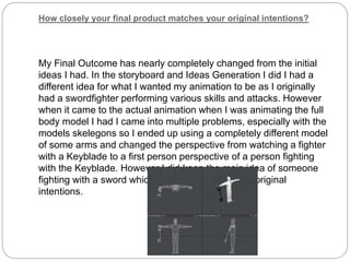 How closely your final product matches your original intentions?
My Final Outcome has nearly completely changed from the initial
ideas I had. In the storyboard and Ideas Generation I did I had a
different idea for what I wanted my animation to be as I originally
had a swordfighter performing various skills and attacks. However
when it came to the actual animation when I was animating the full
body model I had I came into multiple problems, especially with the
models skelegons so I ended up using a completely different model
of some arms and changed the perspective from watching a fighter
with a Keyblade to a first person perspective of a person fighting
with the Keyblade. However I did keep the main idea of someone
fighting with a sword which is what I wanted in my original
intentions.
 