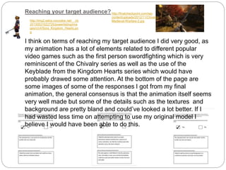 Reaching your target audience?
I think on terms of reaching my target audience I did very good, as
my animation has a lot of elements related to different popular
video games such as the first person swordfighting which is very
reminiscent of the Chivalry series as well as the use of the
Keyblade from the Kingdom Hearts series which would have
probably drawed some attention. At the bottom of the page are
some images of some of the responses I got from my final
animation, the general consensus is that the animation itself seems
very well made but some of the details such as the textures and
background are pretty bland and could’ve looked a lot better. If I
had wasted less time on attempting to use my original model I
believe I would have been able to do this.
http://finalcheckpoint.com/wp-
content/uploads/2012/11/Chivalry-
Medieval-Warfare-2.jpghttp://img2.wikia.nocookie.net/__cb
20130531022725/powerlisting/ima
ges/c/c4/Sora_Kingdom_Hearts.pn
g
 