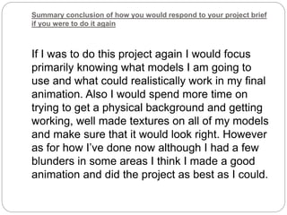 Summary conclusion of how you would respond to your project brief
if you were to do it again
If I was to do this project again I would focus
primarily knowing what models I am going to
use and what could realistically work in my final
animation. Also I would spend more time on
trying to get a physical background and getting
working, well made textures on all of my models
and make sure that it would look right. However
as for how I’ve done now although I had a few
blunders in some areas I think I made a good
animation and did the project as best as I could.
 