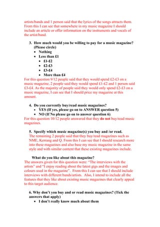 artists/bands and 1 person said that the lyrics of the songs attracts them.
From this I can see that somewhere in my music magazine I should
include an article or offer information on the instruments and vocals of
the artist/band.

   3. How much would you be willing to pay for a music magazine?
       (Please circle)
       • Nothing
       • Less than £1
          • £1-£2
          • £2-£3
          • £3-£4
          • More than £4
For this question 9/12 people said that they would spend £2-£3 on a
music magazine, 2 people said they would spend £1-£2 and 1 person said
£3-£4. As the majority of people said they would only spend £2-£3 on a
music magazine, I can see that I should price my magazine at this
amount.

   4. Do you currently buy/read music magazines?
       • YES (If yes, please go on to ANSWER question 5)
       • NO (If No please go on to answer question 6)
For this question 10/12 people answered that they do not buy/read music
magazines.

   5. Specify which music magazine(s) you buy and /or read.
   The remaining 2 people said that they buy/read magazines such as
   NME, Kerrang and Q. From this I can see that I should research more
   into these magazines and also base my music magazine in the same
   style and with similar content that these existing magazines include.

      What do you like about this magazine?
The answers given for this question were: “The interviews with the
artists” and “I enjoy reading about the latest gigs and the images and
colours used in the magazine”. From this I can see that I should include
interviews with different bands/artists. Also, I intend to include all the
features that they like about existing music magazines that clearly appeal
to this target audience.

   6. Why don’t you buy and or read music magazines? (Tick the
   answers that apply)
      • I don’t really know much about them
 