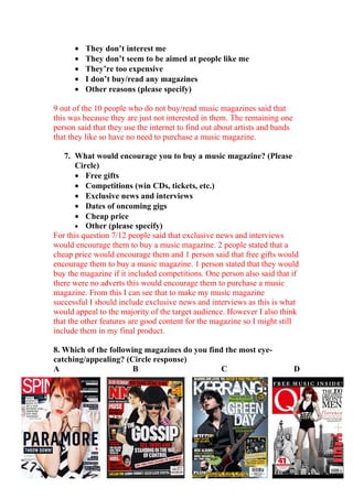 •   They don’t interest me
      •   They don’t seem to be aimed at people like me
      •   They’re too expensive
      •   I don’t buy/read any magazines
      •   Other reasons (please specify)

9 out of the 10 people who do not buy/read music magazines said that
this was because they are just not interested in them. The remaining one
person said that they use the internet to find out about artists and bands
that they like so have no need to purchase a music magazine.

   7. What would encourage you to buy a music magazine? (Please
       Circle)
       • Free gifts
       • Competitions (win CDs, tickets, etc.)
       • Exclusive news and interviews
       • Dates of oncoming gigs
       • Cheap price
       • Other (please specify)
For this question 7/12 people said that exclusive news and interviews
would encourage them to buy a music magazine. 2 people stated that a
cheap price would encourage them and 1 person said that free gifts would
encourage them to buy a music magazine. 1 person stated that they would
buy the magazine if it included competitions. One person also said that if
there were no adverts this would encourage them to purchase a music
magazine. From this I can see that to make my music magazine
successful I should include exclusive news and interviews as this is what
would appeal to the majority of the target audience. However I also think
that the other features are good content for the magazine so I might still
include them in my final product.

8. Which of the following magazines do you find the most eye-
catching/appealing? (Circle response)
A                      B                       C                             D
 