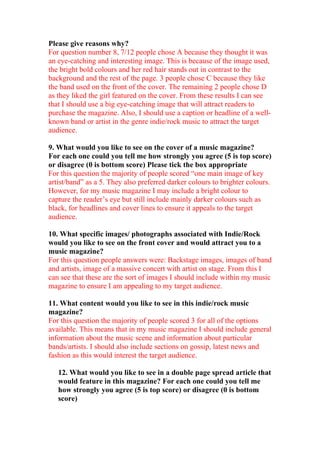 Please give reasons why?
For question number 8, 7/12 people chose A because they thought it was
an eye-catching and interesting image. This is because of the image used,
the bright bold colours and her red hair stands out in contrast to the
background and the rest of the page. 3 people chose C because they like
the band used on the front of the cover. The remaining 2 people chose D
as they liked the girl featured on the cover. From these results I can see
that I should use a big eye-catching image that will attract readers to
purchase the magazine. Also, I should use a caption or headline of a well-
known band or artist in the genre indie/rock music to attract the target
audience.

9. What would you like to see on the cover of a music magazine?
For each one could you tell me how strongly you agree (5 is top score)
or disagree (0 is bottom score) Please tick the box appropriate
For this question the majority of people scored “one main image of key
artist/band” as a 5. They also preferred darker colours to brighter colours.
However, for my music magazine I may include a bright colour to
capture the reader’s eye but still include mainly darker colours such as
black, for headlines and cover lines to ensure it appeals to the target
audience.

10. What specific images/ photographs associated with Indie/Rock
would you like to see on the front cover and would attract you to a
music magazine?
For this question people answers were: Backstage images, images of band
and artists, image of a massive concert with artist on stage. From this I
can see that these are the sort of images I should include within my music
magazine to ensure I am appealing to my target audience.

11. What content would you like to see in this indie/rock music
magazine?
For this question the majority of people scored 3 for all of the options
available. This means that in my music magazine I should include general
information about the music scene and information about particular
bands/artists. I should also include sections on gossip, latest news and
fashion as this would interest the target audience.

   12. What would you like to see in a double page spread article that
   would feature in this magazine? For each one could you tell me
   how strongly you agree (5 is top score) or disagree (0 is bottom
   score)
 