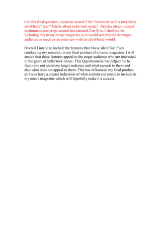 For this final question, everyone scored 5 for “Interview with a rock/indie
artist/band” and “Article about indie/rock scene”. Articles about musical
instruments and props scored less (around 2 or 3) so I shall not be
including this in my music magazine as it would not interest the target
audience as much as an interview with an artist/band would.

Overall I intend to include the features that I have identified from
conducting my research, in my final product of a music magazine. I will
ensure that these features appeal to the target audience who are interested
in the genre of indie/rock music. This Questionnaire has helped me to
find more out about my target audience and what appeals to them and
also what does not appeal to them. This has influenced my final product
as I now have a clearer indication of what content and music to include in
my music magazine which will hopefully make it a success.
 