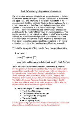 Task 8-Summary of questionnaire results

For my audience research I conducted a questionnaire to find out
more about indie/rock music. I chose 6 females and 6 males who
are aged 16-24 and interested in indie/rock music to fill in my
questionnaire. I did this because this is my target audience for my
music magazine and therefore I can find out more about what
appeals to this audience to ensure that my final product is a
success. The questionnaire focuses on knowledge of the genre
and also asks the reader of their views on music magazines. The
results have helped me to work out where to ‘pitch’ my magazine
and this will influence my final product. In addition to this, I now
have more of an idea of what to and what not to include on the
front cover, contents page and double page spread of my music
magazine, because of the results provided from my research.

This is the analysis of the results from my questionnaire:

   1. Are you :

      Male        female

      aged 16-24 and interested in Indie/Rock music? (Circle Yes/No)

What Rock/indie music/artists/bands do you currently listen to?
For this question, 6 people answered that they were male and 6 people
answered they were female. They were all aged 16-24 and interested in
Indie/Rock music. Artists/bands that they currently listen to include:
Arctic Monkeys, Panic at the Disco, Kings of Leon, Coldplay, The
Wombats, The Vaccines, Linkin Park, Evanescence, Breaking Benjamin,
The Killers, Oasis, and Paramore. From this I can see that I should
include some of these bands in my music magazine as this is what the
target audience listens to and what appeals to them.

    2. What attracts you to Indie/Rock music?
           • The lyrics of the songs
           • The instruments and vocals used
           • The image of the Indie genre
           • The artists/bands
           • Other (specify below)
For this question 8 people answered that the instruments and vocals used
attracts them to Indie/Rock music, 3 people chose the answer
 