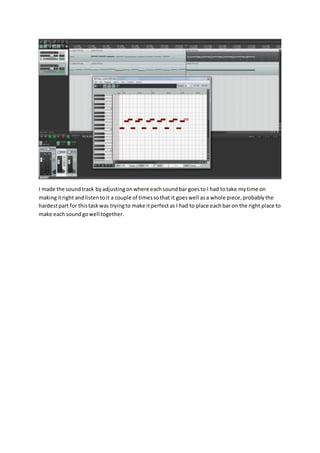 I made the soundtrack byadjustingonwhere eachsoundbar goesto I had totake mytime on
makingitright andlistentoit a couple of timessothat it goeswell asa whole piece,probablythe
hardestpart for thistaskwas tryingto make itperfectas I had to place eachbar on the right place to
make each soundgowell together.
 