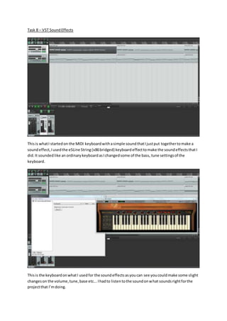 Task 8 – VST SoundEffects
Thisis whatI startedon the MIDI keyboardwithasimple soundthatIjustput togethertomake a
soundeffect,Iusedthe eSLine String(x86bridged) keyboardeffecttomake the soundeffectsthatI
did.It soundedlike an ordinarykeyboardasIchangedsome of the bass, tune settingsof the
keyboard.
Thisis the keyboardonwhatI usedfor the soundeffectsasyoucan see youcouldmake some slight
changeson the volume,tune,base etc...Ihadto listentothe soundonwhat soundsrightforthe
projectthat I’mdoing.
 