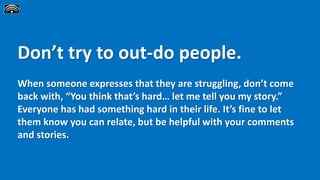 Don’t try to out-do people.
When someone expresses that they are struggling, don’t come
back with, “You think that’s hard… let me tell you my story.”
Everyone has had something hard in their life. It’s fine to let
them know you can relate, but be helpful with your comments
and stories.
 